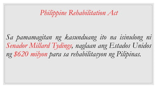 Philippine Rehabilitation Act
Sa pamamagitan ng kasunduang ito na isinulong ni
Senador Millard Tydings, naglaan ang Estados Unidos
ng $620 milyon para sa rehabilitasyon ng Pilipinas.
 
