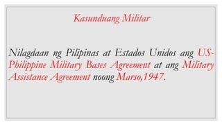 Kasunduang Militar
Nilagdaan ng Pilipinas at Estados Unidos ang US-
Philippine Military Bases Agreement at ang Military
Assistance Agreement noong Marso,1947.
 