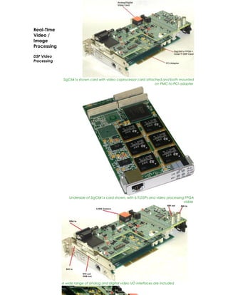 Real-Time
Video /
Image
Processing

DSP Video
Processing



              SigC641x shown card with video coprocessor card attached and both mounted
                                                                   on PMC-to-PCI adapter




                 Underside of SigC641x card shown, with 6 TI DSPs and video processing FPGA
                                                                                      visible




             A wide range of analog and digital video I/O interfaces are included
 