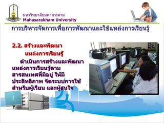 การบริหารจัดการเพื่อการพัฒนาและใช้แหล่งการเรียนรู้ 2.2.  สร้างและพัฒนา แหล่งการเรียนรู้ ดำเนินการสร้างและพัฒนาแหล่งการเรียนรู้ตามสารสนเทศที่มีอยู่ ให้มีประสิทธิภาพ จัดระบบการใช้ สำหรับผู้เรียน และผู้สนใจ มหาวิทยาลัยมหาสารคาม Mahasarakham University 