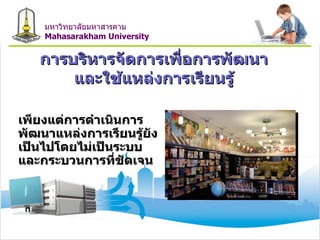 การบริหารจัดการเพื่อการพัฒนา และใช้แหล่งการเรียนรู้ เพียงแต่การดำเนินการพัฒนาแหล่งการเรียนรู้ยังเป็นไปโดยไม่เป็นระบบ  และกระบวนการที่ชัดเจน  มหาวิทยาลัยมหาสารคาม Mahasarakham University 