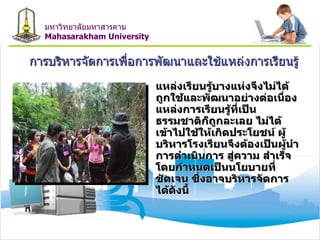การบริหารจัดการเพื่อการพัฒนาและใช้แหล่งการเรียนรู้ แหล่งเรียนรู้บางแห่งจึงไม่ได้ถูกใช้และพัฒนาอย่างต่อเนื่อง แหล่งการเรียนรู้ที่เป็นธรรมชาติก็ถูกละเลย ไม่ได้เข้าไปใช้ให้เกิดประโยชน์ ผู้บริหารโรงเรียนจึงต้องเป็นผู้นำการดำเนินการ สู่ความ สำเร็จโดยกำหนดเป็นนโยบายที่ชัดเจน ซึ่งอาจบริหารจัดการได้ดังนี้ มหาวิทยาลัยมหาสารคาม Mahasarakham University 