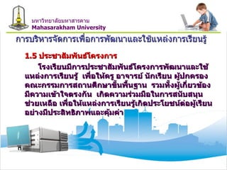 การบริหารจัดการเพื่อการพัฒนาและใช้แหล่งการเรียนรู้ 1.5  ประชาสัมพันธ์โครงการ โรงเรียนมีการประชาสัมพันธ์โครงการพัฒนาและใช้แหล่งการเรียนรู้  เพื่อให้ครู อาจารย์ นักเรียน ผู้ปกครอง  คณะกรรมการสถานศึกษาขั้นพื้นฐาน  รวมทั้งผู้เกี่ยวข้อง มีความเข้าใจตรงกัน  เกิดความร่วมมือในการสนับสนุน ช่วยเหลือ เพื่อให้แหล่งการเรียนรู้เกิดประโยชน์ต่อผู้เรียนอย่างมีประสิทธิภาพและคุ้มค่า มหาวิทยาลัยมหาสารคาม Mahasarakham University 