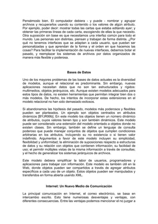Pensémoslo bien. El computador debiera - y puede - nombrar y agrupar
archivos y recuperarlos usando su contenido o los valores de algún atributo.
Por ejemplo, poder decir: mostrar todas las cartas que estaba editando ayer; y
obtener las primeras líneas de cada carta, escogiendo de ellas la que necesito.
Otra suposición sin base es que necesitamos una interfaz común para todo el
mundo. Las personas son distintas, piensan y trabajan de forma distinta. ¿Por
qué no tenemos interfaces que se adaptan a cada usuario, que puedan ser
personalizadas y que aprendan de la forma y el orden en que hacemos las
cosas? Para facilitar la implementación de nuevas interfaces, debemos botar el
pasado, y reemplazar los sistemas de archivos por datos organizados de
manera más flexible y poderosa.



                               Bases de Datos

Uno de los mayores problemas de las bases de datos actuales es la diversidad
de modelos, aunque el relacional es predominante. Sin embargo, nuevas
aplicaciones necesitan datos que no son tan estructurados y rígidos:
multimedios, objetos jerárquicos, etc. Aunque existen modelos adecuados para
estos tipos de datos, no existen herramientas que permitan integrar bien dos o
más modelos. De hecho, los intentos de incorporar estas extensiones en el
modelo relacional no han sido demasiado exitosos.

Si abandonamos las hipótesis del pasado, modelos más poderosos y flexibles
pueden ser planteados. Un ejemplo son objetos centrados en atributos
dinámicos [BYJR99b]. En este modelo los objetos tienen un número dinámico
de atributos, cuyos valores tienen tipo y son también dinámicos. Este modelo
puede ser considerado una extensión del modelo orientado a objetos donde no
existen clases. Sin embargo, también se define un lenguaje de consulta
poderoso que puede manejar conjuntos de objetos que cumplen condiciones
arbitrarias en los atributos, incluyendo su no existencia o si tienen valor
indefinido. Argumentos a favor de este modelo incluyen su simplicidad,
flexibilidad y uniformidad; la eliminación de suposiciones respecto a estructuras
de datos y su relación con objetos que contienen información; su facilidad de
uso; el permitir múltiples vistas de la misma información a través de consultas;
y el hecho de generalizar los sistemas jerárquicos de archivos.

Este modelo debiera simplificar la labor de usuarios, programadores y
aplicaciones para trabajar con información. Este modelo es también útil en la
Web, donde objetos pueden ser compartidos a través de agregar atributos
específicos a cada uso de un objeto. Estos objetos pueden ser manipulados y
transferidos en forma abierta usando XML.


                Internet: Un Nuevo Medio de Comunicación

La principal comunicación en Internet, el correo electrónico, se basa en
intercambio escrito. Esto tiene numerosas desventajas y ventajas, con
diferentes consecuencias. Entre las ventajas podemos mencionar el no juzgar a
 