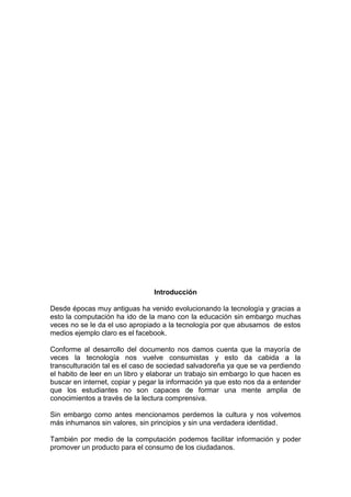 Introducción

Desde épocas muy antiguas ha venido evolucionando la tecnología y gracias a
esto la computación ha ido de la mano con la educación sin embargo muchas
veces no se le da el uso apropiado a la tecnología por que abusamos de estos
medios ejemplo claro es el facebook.

Conforme al desarrollo del documento nos damos cuenta que la mayoría de
veces la tecnología nos vuelve consumistas y esto da cabida a la
transculturación tal es el caso de sociedad salvadoreña ya que se va perdiendo
el habito de leer en un libro y elaborar un trabajo sin embargo lo que hacen es
buscar en internet, copiar y pegar la información ya que esto nos da a entender
que los estudiantes no son capaces de formar una mente amplia de
conocimientos a través de la lectura comprensiva.

Sin embargo como antes mencionamos perdemos la cultura y nos volvemos
más inhumanos sin valores, sin principios y sin una verdadera identidad.

También por medio de la computación podemos facilitar información y poder
promover un producto para el consumo de los ciudadanos.
 