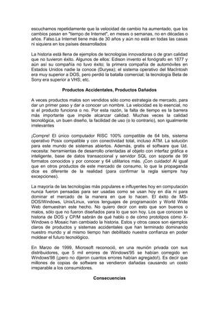 escuchamos repetidamente que la velocidad de cambio ha aumentado, que los
cambios pasan en "tiempo de Internet", en meses o semanas, no en décadas o
años. Falso.La Internet tiene más de 30 años y aún no está en todas las casas
ni siquiera en los países desarrollados

La historia está llena de ejemplos de tecnologías innovadoras o de gran calidad
que no tuvieron éxito. Algunos de ellos: Edison invento el fonógrafo en 1877 y
aún así su compañía no tuvo éxito; la primera compañía de automóviles en
Estados Unidos nadie la conoce (Duryea); el sistema operativo del MacIntosh
era muy superior a DOS, pero perdió la batalla comercial; la tecnología Beta de
Sony era superior a VHS; etc.

                Productos Accidentales, Productos Dañados

A veces productos malos son vendidos sólo como estrategia de mercado, para
dar un primer paso y dar a conocer un nombre. La velocidad es lo esencial, no
si el producto funciona o no. Por esta razón, la falta de tiempo es la barrera
más importante que impide alcanzar calidad. Muchas veces la calidad
tecnológica, un buen diseño, la facilidad de uso (o lo contrario), son igualmente
irrelevantes

¡Compre! El único computador RISC 100% compatible de 64 bits, sistema
operativo Posix compatible y con conectividad total, incluso ATM. La solución
para este mundo de sistemas abiertos. Además, gratis el software que Ud.
necesita: herramientas de desarrollo orientadas al objeto con interfaz gráfica e
inteligente, base de datos transaccional y servidor SQL con soporte de 99
formatos conocidos y por conocer y 64 utilitarios más. ¡Con cuidado! Al igual
que en otros productos de este mercado de consumo, lo que la propaganda
dice es diferente de la realidad (para confirmar la regla siempre hay
excepciones).

La mayoría de las tecnologías más populares e influyentes hoy en computación
nunca fueron pensadas para ser usadas como se usan hoy en día ni para
dominar el mercado de la manera en que lo hacen. El éxito de MS-
DOS/Windows, Unix/Linux, varios lenguajes de programación y World Wide
Web demuestran este hecho. No quiero decir con esto que son buenos o
malos, sólo que no fueron diseñados para lo que son hoy. Los que conocen la
historia de DOS y CP/M sabrán de qué hablo o de cómo prototipos cómo X-
Windows o Mosaic han cambiado la historia. Estos y otros casos son ejemplos
claros de productos y sistemas accidentales que han terminado dominando
nuestro mundo y al mismo tiempo han debilitado nuestra confianza en poder
moldear el futuro tecnológico.

En Marzo de 1999, Microsoft reconoció, en una reunión privada con sus
distribuidores, que 5 mil errores de Windows'95 se habían corregido en
Windows'98 (¡pero no dijeron cuantos errores habían agregado!). Es decir que
millones de copias de software se vendieron dañadas causando un costo
irreparable a los consumidores.

                                Consecuencias
 