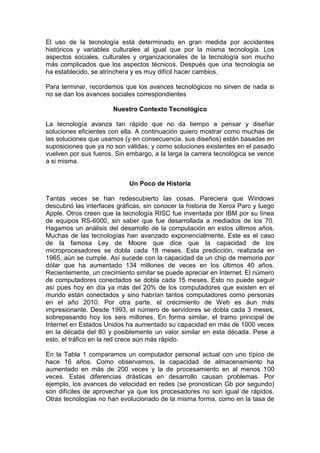 El uso de la tecnología está determinado en gran medida por accidentes
históricos y variables culturales al igual que por la misma tecnología. Los
aspectos sociales, culturales y organizacionales de la tecnología son mucho
más complicados que los aspectos técnicos. Después que una tecnología se
ha establecido, se atrinchera y es muy difícil hacer cambios.

Para terminar, recordemos que los avances tecnológicos no sirven de nada si
no se dan los avances sociales correspondientes

                       Nuestro Contexto Tecnológico

La tecnología avanza tan rápido que no da tiempo a pensar y diseñar
soluciones eficientes con ella. A continuación quiero mostrar como muchas de
las soluciones que usamos (y en consecuencia, sus diseños) están basadas en
suposiciones que ya no son válidas; y como soluciones existentes en el pasado
vuelven por sus fueros. Sin embargo, a la larga la carrera tecnológica se vence
a si misma.


                             Un Poco de Historia

Tantas veces se han redescubierto las cosas. Pareciera que Windows
descubrió las interfaces gráficas, sin conocer la historia de Xerox Parc y luego
Apple. Otros creen que la tecnología RISC fue inventada por IBM por su línea
de equipos RS-6000, sin saber que fue desarrollada a mediados de los 70.
Hagamos un análisis del desarrollo de la computación en estos últimos años.
Muchas de las tecnologías han avanzado exponencialmente. Este es el caso
de la famosa Ley de Moore que dice que la capacidad de los
microprocesadores se dobla cada 18 meses. Esta predicción, realizada en
1965, aún se cumple. Así sucede con la capacidad de un chip de memoria por
dólar que ha aumentado 134 millones de veces en los últimos 40 años.
Recientemente, un crecimiento similar se puede apreciar en Internet. El número
de computadores conectados se dobla cada 15 meses. Esto no puede seguir
así pues hoy en día ya más del 20% de los computadores que existen en el
mundo están conectados y sino habrían tantos computadores como personas
en el año 2010. Por otra parte, el crecimiento de Web es áun más
impresionante. Desde 1993, el número de servidores se dobla cada 3 meses,
sobrepasando hoy los seis millones. En forma similar, el tramo principal de
Internet en Estados Unidos ha aumentado su capacidad en más de 1000 veces
en la década del 80 y posiblemente un valor similar en esta década. Pese a
esto, el tráfico en la red crece aún más rápido.

En la Tabla 1 comparamos un computador personal actual con uno típico de
hace 16 años. Como observamos, la capacidad de almacenamiento ha
aumentado en más de 200 veces y la de procesamiento en al menos 100
veces. Estas diferencias drásticas en desarrollo causan problemas. Por
ejemplo, los avances de velocidad en redes (se pronostican Gb por segundo)
son difíciles de aprovechar ya que los procesadores no son igual de rápidos.
Otras tecnologías no han evolucionado de la misma forma, como en la tasa de
 