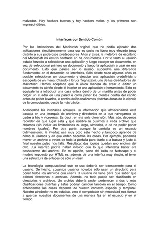 malvados. Hay hackers buenos y hay hackers malos, y los primeros son
imprescindibles.



                       Interfaces con Sentido Común

Por las limitaciones del Macintosh original que no podía ejecutar dos
aplicaciones simultáneamente para que su costo no fuera muy elevado (muy
distinto a sus poderosos predecesores: Altos y Lisa), la metáfora de escritorio
del Macintosh no estuvo centrada en los documentos. Por lo tanto el usuario
estaba forzado a seleccionar una aplicación y luego escoger un documento, en
vez de seleccionar primero un documento y luego la aplicación a usar en ese
documento. Esto que parece ser lo mismo, supondría una diferencia
fundamental en el desarrollo de interfaces. Sólo desde hace algunos años es
posible seleccionar un documento y ejecutar una aplicación predefinida o
escogerla de un menú. Citando a Bruce Tognazzini, uno de los diseñadores del
Macintosh: Hemos aceptado que la única manera de crear o editar un
documento es abrirlo desde el interior de una aplicación o herramienta. Esto es
equivalente a introducir una casa entera dentro de un martillo antes de poder
colgar un cuadro en una pared o como poner los dientes dentro del cepillo
antes de poder lavarlos. A continuación analizamos distintas áreas de la ciencia
de la computación, desde lo más básico.

Analicemos las interfaces actuales. La información que almacenamos está
basada en una jerarquía de archivos y directorios en la que navegamos de
padre a hijo y viceversa. Es decir, en una sola dimensión. Más aún, debemos
recordar en qué lugar está y qué nombre le pusimos a cada archivo que
creamos (sin incluir las limitaciones de largo, símbolos, o de no poder poner
nombres iguales). Por otra parte, aunque la pantalla es un espacio
bidimensional, la interfaz usa muy poco este hecho y tampoco aprende de
cómo la usamos y en que orden hacemos las cosas. Por ejemplo, podemos
mover un archivo a través de toda la pantalla para tirarlo a la basura y justo al
final nuestro pulso nos falla. Resultado: dos iconos quedan uno encima del
otro. ¡La interfaz podría haber inferido que lo que intentaba hacer era
deshacerme del archivo!. En mi opinión, parte del éxito de Netscape y el
modelo impuesto por HTML es, además de una interfaz muy simple, el tener
una estructura de enlaces de sólo un nivel.

La tecnología computacional que se usa debería ser transparente para el
usuario. De hecho, ¿cuantos usuarios novatos sólo usan un directorio para
poner todos los archivos que usan? El usuario no tiene para que saber que
existen directorios o archivos. Además, no todo puede ser clasificado en
directorios y archivos. Un archivo debería poder pertenecer a dos o más
clasificaciones distintas y éstas podrían cambiar también en el tiempo. Cómo
entendemos las cosas depende de nuestro contexto espacial y temporal.
Nuestro alrededor no es estático, pero el computador sin necesidad nos fuerza
a guardar nuestros documentos de una manera fija en el espacio y en el
tiempo.
 