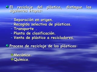 El reciclaje del     plástico,   distingue   las
siguientes etapas:

–   Separación en origen.
–   Recogida selectiva de plásticos.
–   Transporte .
–   Planta de clasificación.
–   Venta de plástico a recicladores.

Proceso de reciclaje de los plásticos:

    Mecánico.
    Químico.
 