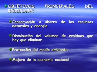 OBJETIVOS         PRINCIPALES       DEL
RECICLAJE:

 Conservación o ahorro de los recursos
 naturales y energía.

 Disminución del volumen de residuos que
 hay que eliminar.

 Protección del medio ambiente.

 Mejora de la economía nacional …
 