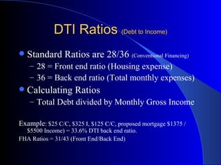 DTI Ratios  (Debt to Income) Standard Ratios are 28/36  (Conventional Financing) 28 = Front end ratio (Housing expense) 36 = Back end ratio (Total monthly expenses) Calculating Ratios Total Debt divided by Monthly Gross Income Example : $25 C/C, $325 I, $125 C/C, proposed mortgage $1375 / $5500 Income) = 33.6% DTI back end ratio. FHA Ratios = 31/43 (Front End/Back End) 