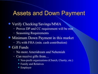 Assets and Down Payment Verify Checking/Savings/MMA  Proves DP and CC requirement will be met Seasoning Requirements Minimum Down Payment in this market 3% with FHA (min. cash contribution) Gift Funds No more Ameridream and Nehemiah Can receive gifts from… Non-profit organizations (Church, Charity, etc.) Family and Relatives Employer 