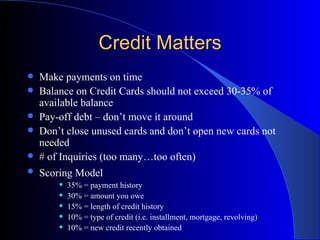 Credit Matters Make payments on time Balance on Credit Cards should not exceed 30-35% of available balance Pay-off debt – don’t move it around Don’t close unused cards and don’t open new cards not needed # of Inquiries (too many…too often) Scoring Model   35% = payment history 30% = amount you owe 15% = length of credit history 10% = type of credit (i.e. installment, mortgage, revolving) 10% = new credit recently obtained 