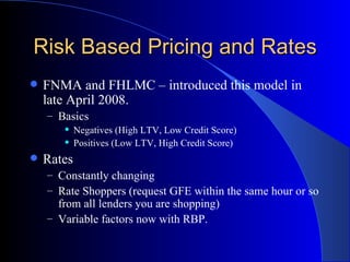 Risk Based Pricing and Rates FNMA and FHLMC – introduced this model in late April 2008. Basics Negatives (High LTV, Low Credit Score) Positives (Low LTV, High Credit Score) Rates Constantly changing Rate Shoppers (request GFE within the same hour or so from all lenders you are shopping) Variable factors now with RBP. 