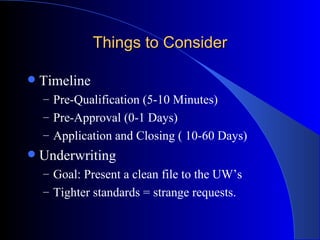 Things to Consider Timeline Pre-Qualification (5-10 Minutes) Pre-Approval (0-1 Days) Application and Closing ( 10-60 Days) Underwriting Goal: Present a clean file to the UW’s Tighter standards = strange requests. 