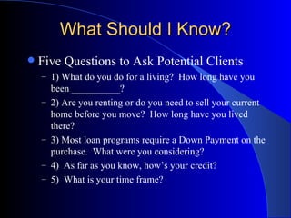 What Should I Know? Five Questions to Ask Potential Clients 1) What do you do for a living?  How long have you been __________? 2) Are you renting or do you need to sell your current home before you move?  How long have you lived there? 3) Most loan programs require a Down Payment on the purchase.  What were you considering? 4)  As far as you know, how’s your credit? 5)  What is your time frame? 