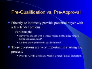 Pre-Qualification vs. Pre-Approval Directly or indirectly provide potential buyer with a few lender options. For Example: Have you spoken with a lender regarding the price range of home you can afford? Do you know your credit qualifications? These questions are very important in starting the process. Prior to “Credit Crisis and Market Crunch” not as important. 