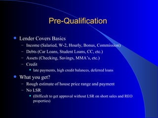 Pre-Qualification  Lender Covers Basics  Income (Salaried, W-2, Hourly, Bonus, Commission) Debts (Car Loans, Student Loans, CC, etc.) Assets (Checking, Savings, MMA’s, etc.) Credit  late payments, high credit balances, deferred loans What you get? Rough estimate of house price range and payment No LSR  (Difficult to get approval without LSR on short sales and REO properties) 
