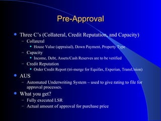 Pre-Approval Three C’s (Collateral, Credit Reputation, and Capacity) Collateral House Value (appraisal), Down Payment, Property Type Capacity Income, Debt, Assets/Cash Reserves are to be verified Credit Reputation Order Credit Report (tri-merge for Equifax, Experian, TransUnion) AUS Automated Underwriting System – used to give rating to file for approval processes. What you get? Fully executed LSR Actual amount of approval for purchase price 