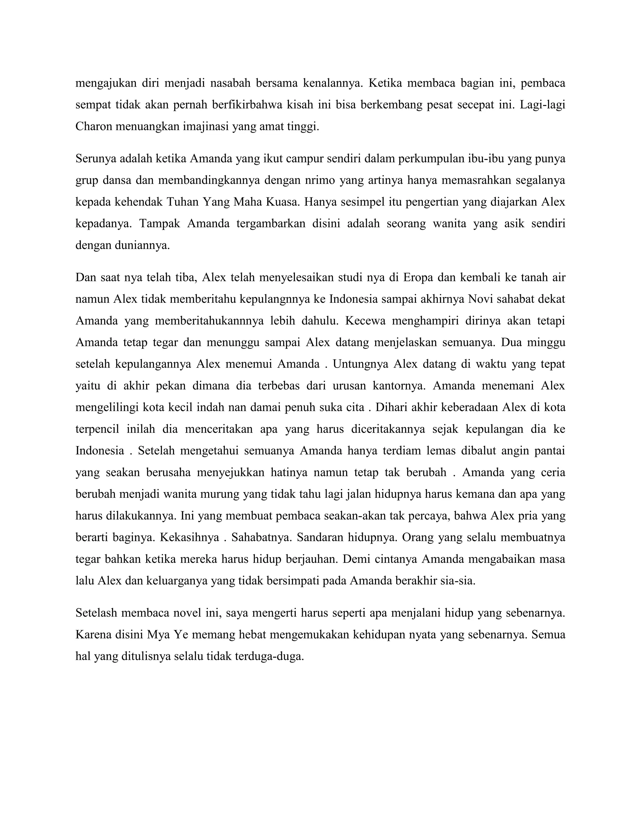 mengajukan diri menjadi nasabah bersama kenalannya. Ketika membaca bagian ini, pembaca
sempat tidak akan pernah berfikirbahwa kisah ini bisa berkembang pesat secepat ini. Lagi-lagi
Charon menuangkan imajinasi yang amat tinggi.
Serunya adalah ketika Amanda yang ikut campur sendiri dalam perkumpulan ibu-ibu yang punya
grup dansa dan membandingkannya dengan nrimo yang artinya hanya memasrahkan segalanya
kepada kehendak Tuhan Yang Maha Kuasa. Hanya sesimpel itu pengertian yang diajarkan Alex
kepadanya. Tampak Amanda tergambarkan disini adalah seorang wanita yang asik sendiri
dengan duniannya.
Dan saat nya telah tiba, Alex telah menyelesaikan studi nya di Eropa dan kembali ke tanah air
namun Alex tidak memberitahu kepulangnnya ke Indonesia sampai akhirnya Novi sahabat dekat
Amanda yang memberitahukannnya lebih dahulu. Kecewa menghampiri dirinya akan tetapi
Amanda tetap tegar dan menunggu sampai Alex datang menjelaskan semuanya. Dua minggu
setelah kepulangannya Alex menemui Amanda . Untungnya Alex datang di waktu yang tepat
yaitu di akhir pekan dimana dia terbebas dari urusan kantornya. Amanda menemani Alex
mengelilingi kota kecil indah nan damai penuh suka cita . Dihari akhir keberadaan Alex di kota
terpencil inilah dia menceritakan apa yang harus diceritakannya sejak kepulangan dia ke
Indonesia . Setelah mengetahui semuanya Amanda hanya terdiam lemas dibalut angin pantai
yang seakan berusaha menyejukkan hatinya namun tetap tak berubah . Amanda yang ceria
berubah menjadi wanita murung yang tidak tahu lagi jalan hidupnya harus kemana dan apa yang
harus dilakukannya. Ini yang membuat pembaca seakan-akan tak percaya, bahwa Alex pria yang
berarti baginya. Kekasihnya . Sahabatnya. Sandaran hidupnya. Orang yang selalu membuatnya
tegar bahkan ketika mereka harus hidup berjauhan. Demi cintanya Amanda mengabaikan masa
lalu Alex dan keluarganya yang tidak bersimpati pada Amanda berakhir sia-sia.
Setelash membaca novel ini, saya mengerti harus seperti apa menjalani hidup yang sebenarnya.
Karena disini Mya Ye memang hebat mengemukakan kehidupan nyata yang sebenarnya. Semua
hal yang ditulisnya selalu tidak terduga-duga.
 