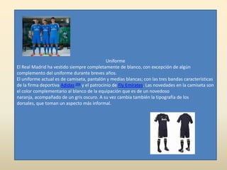 Uniforme
El Real Madrid ha vestido siempre completamente de blanco, con excepción de algún
complemento del uniforme durante breves años.
El uniforme actual es de camiseta, pantalón y medias blancas; con las tres bandas características
de la firma deportiva Adidas 204 y el patrocinio de Fly Emirates. Las novedades en la camiseta son
el color complementario al blanco de la equipación que es de un novedoso
naranja, acompañado de un gris oscuro. A su vez cambia también la tipografía de los
dorsales, que toman un aspecto más informal.
 
