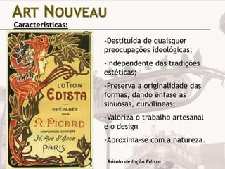 ART NOUVEAU
Características:

-Destituída de quaisquer
preocupações ideológicas;
-Independente das tradições
estéticas;
-Preserva a originalidade das
formas, dando ênfase às
sinuosas, curvilíneas;
-Valoriza o trabalho artesanal
e o design
-Aproxima-se com a natureza.
Rótulo de loção Edista

 
