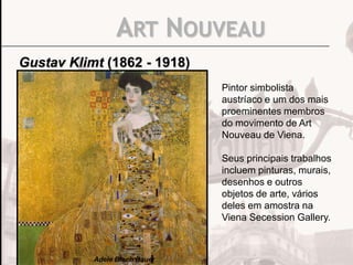 ART NOUVEAU
Gustav Klimt (1862 - 1918)
Pintor simbolista
austríaco e um dos mais
proeminentes membros
do movimento de Art
Nouveau de Viena.
Seus principais trabalhos
incluem pinturas, murais,
desenhos e outros
objetos de arte, vários
deles em amostra na
Viena Secession Gallery.

Adele Bloch Bauer

 