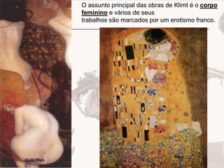 O assunto principal das obras de Klimt é o corpo
feminino e vários de seus
trabalhos são marcados por um erotismo franco.

Gold Fish

Kiss

 