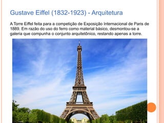 Gustave Eiffel (1832-1923) - Arquitetura
A Torre Eiffel feita para a competição de Exposição Internacional de Paris de
1889. Em razão do uso do ferro como material básico, desmontou-se a
galeria que compunha o conjunto arquitetônico, restando apenas a torre.

 