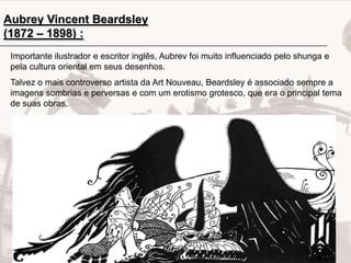 Aubrey Vincent Beardsley
(1872 – 1898) :
Importante ilustrador e escritor inglês, Aubrev foi muito influenciado pelo shunga e
pela cultura oriental em seus desenhos.
Talvez o mais controverso artista da Art Nouveau, Beardsley é associado sempre a
imagens sombrias e perversas e com um erotismo grotesco, que era o principal tema
de suas obras.

 