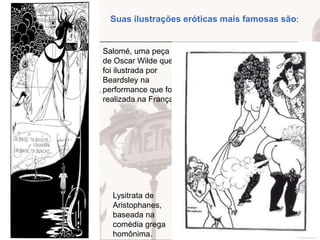 Suas ilustrações eróticas mais famosas são:

Salomé, uma peça
de Oscar Wilde que
foi ilustrada por
Beardsley na
performance que foi
realizada na França.

Lysitrata de
Aristophanes,
baseada na
comédia grega
homônima.

 