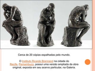 Cerca de 20 cópias espalhadas pelo mundo.

O Instituto Ricardo Brennand na cidade do
Recife, Pernambuco, possui uma versão ampliada da obra
original, exposta em seu acervo particular, na Galeria.

 