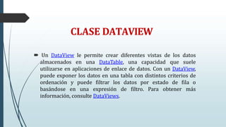 CLASE DATAVIEW
 Un DataView le permite crear diferentes vistas de los datos
almacenados en una DataTable, una capacidad que suele
utilizarse en aplicaciones de enlace de datos. Con un DataView,
puede exponer los datos en una tabla con distintos criterios de
ordenación y puede filtrar los datos por estado de fila o
basándose en una expresión de filtro. Para obtener más
información, consulte DataViews.
 