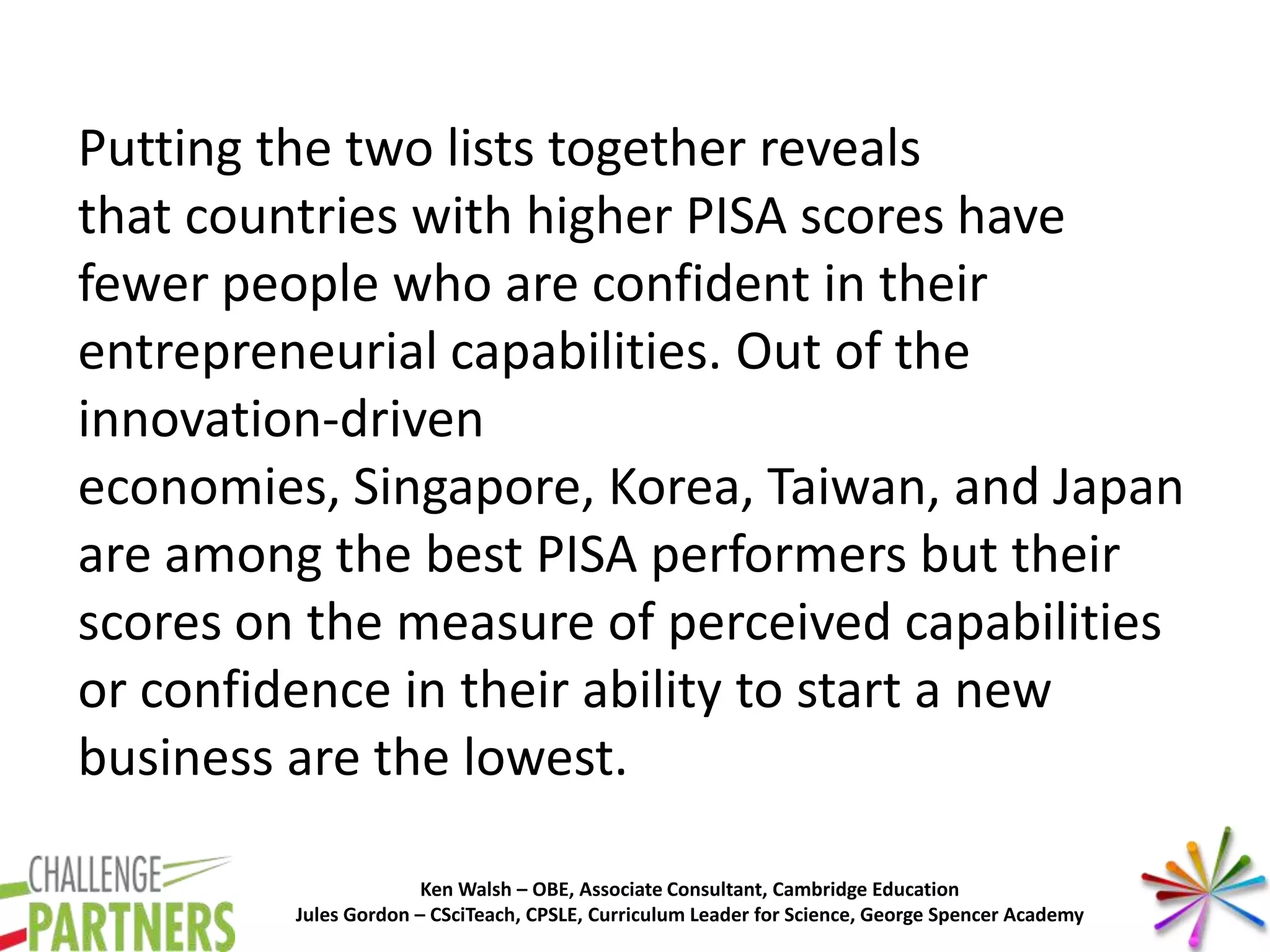 Ken Walsh – OBE, Associate Consultant, Cambridge Education
Jules Gordon – CSciTeach, CPSLE, Curriculum Leader for Science, George Spencer Academy
Putting the two lists together reveals
that countries with higher PISA scores have
fewer people who are confident in their
entrepreneurial capabilities. Out of the
innovation-driven
economies, Singapore, Korea, Taiwan, and Japan
are among the best PISA performers but their
scores on the measure of perceived capabilities
or confidence in their ability to start a new
business are the lowest.
 