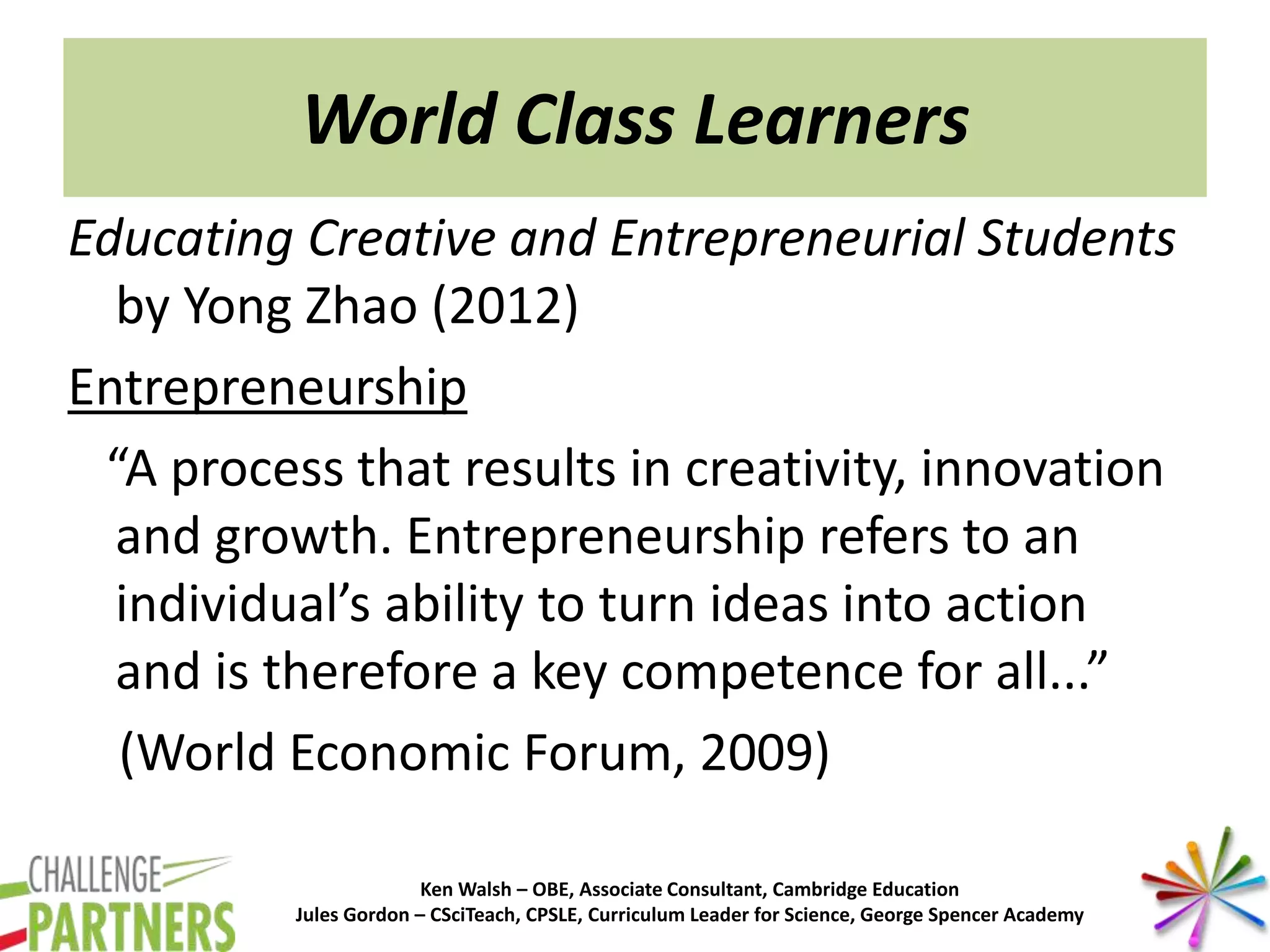 Ken Walsh – OBE, Associate Consultant, Cambridge Education
Jules Gordon – CSciTeach, CPSLE, Curriculum Leader for Science, George Spencer Academy
World Class Learners
Educating Creative and Entrepreneurial Students
by Yong Zhao (2012)
Entrepreneurship
“A process that results in creativity, innovation
and growth. Entrepreneurship refers to an
individual’s ability to turn ideas into action
and is therefore a key competence for all...”
(World Economic Forum, 2009)
 