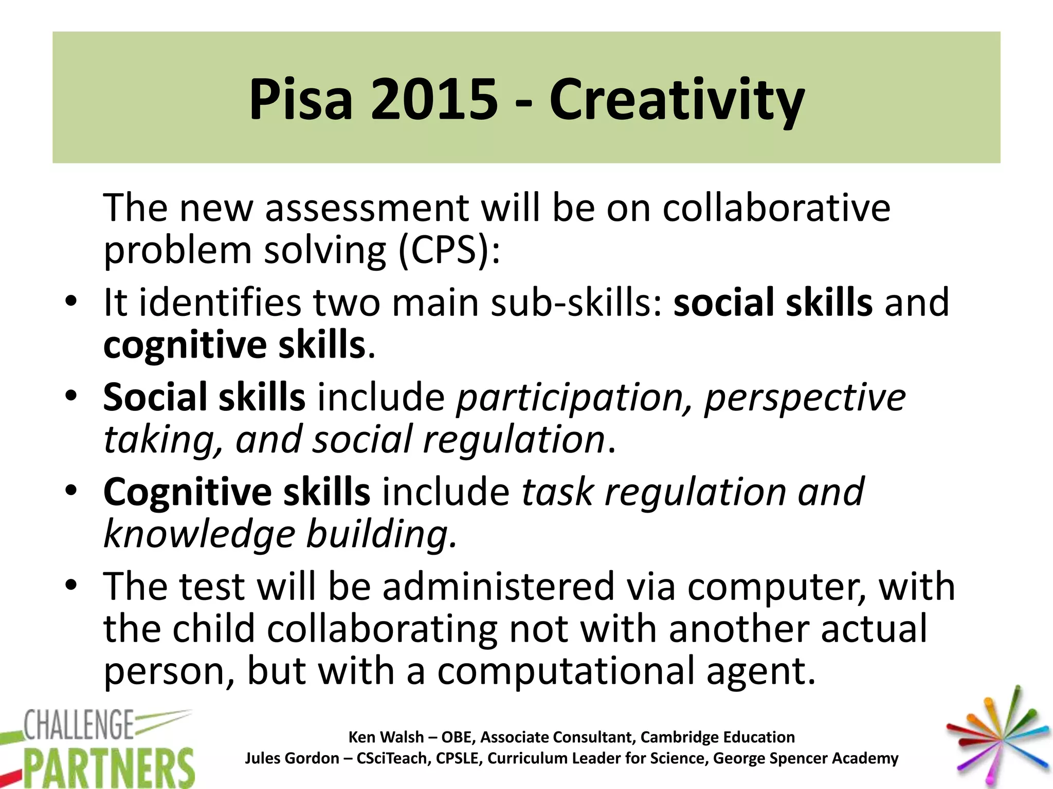 Ken Walsh – OBE, Associate Consultant, Cambridge Education
Jules Gordon – CSciTeach, CPSLE, Curriculum Leader for Science, George Spencer Academy
Pisa 2015 - Creativity
The new assessment will be on collaborative
problem solving (CPS):
• It identifies two main sub-skills: social skills and
cognitive skills.
• Social skills include participation, perspective
taking, and social regulation.
• Cognitive skills include task regulation and
knowledge building.
• The test will be administered via computer, with
the child collaborating not with another actual
person, but with a computational agent.
 