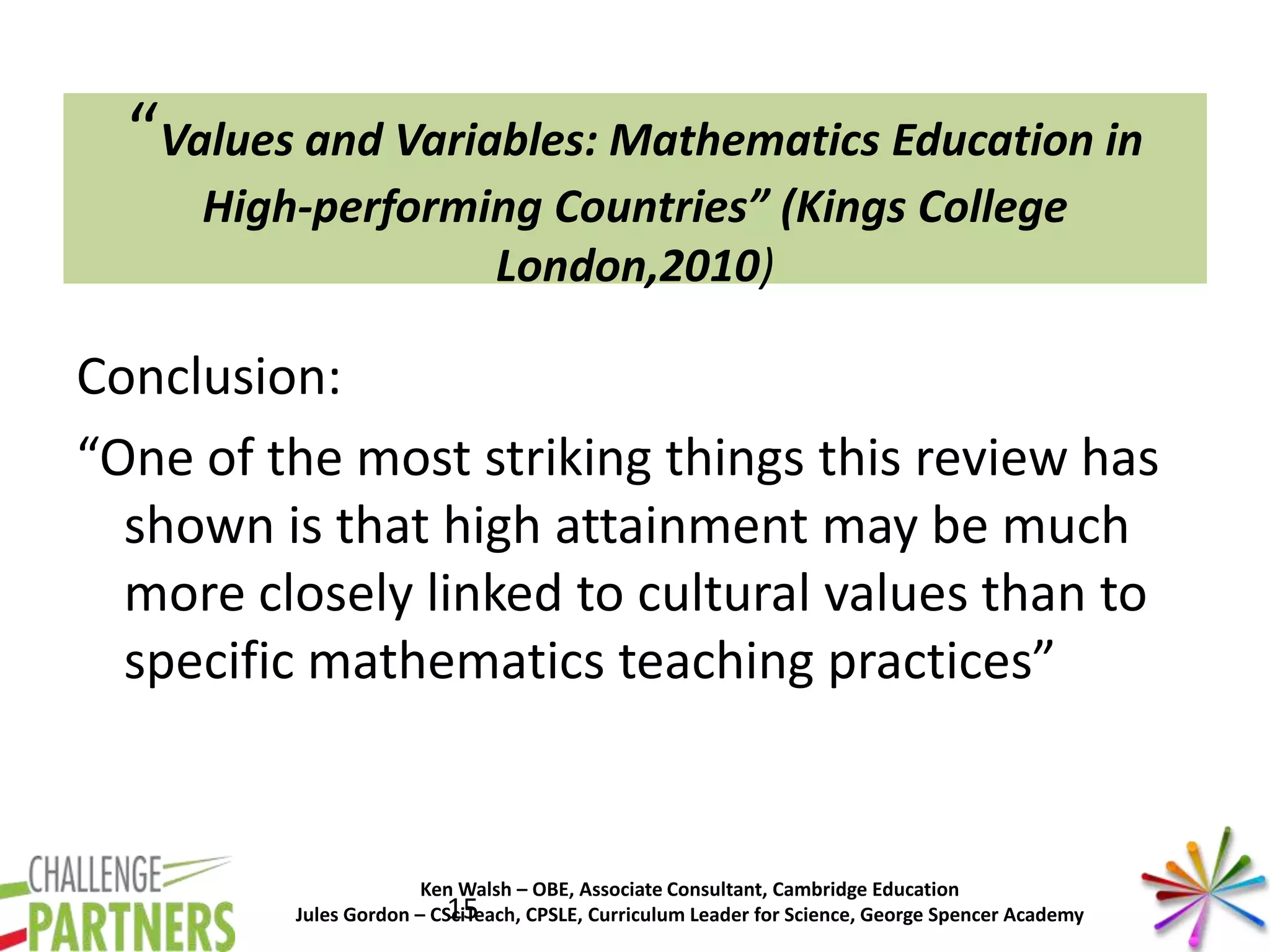 Ken Walsh – OBE, Associate Consultant, Cambridge Education
Jules Gordon – CSciTeach, CPSLE, Curriculum Leader for Science, George Spencer Academy
“Values and Variables: Mathematics Education in
High-performing Countries” (Kings College
London,2010)
Conclusion:
“One of the most striking things this review has
shown is that high attainment may be much
more closely linked to cultural values than to
specific mathematics teaching practices”
15
 