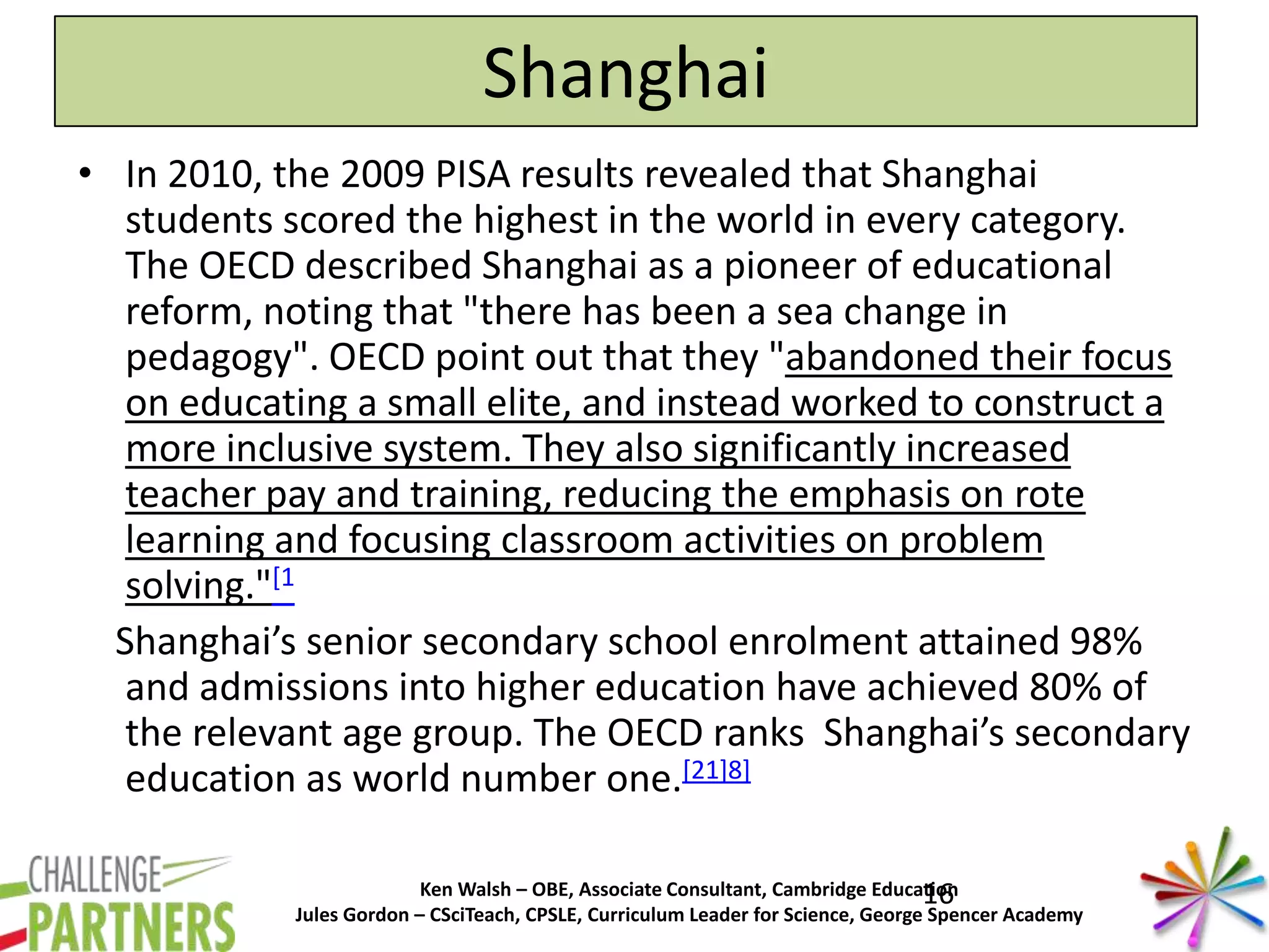Ken Walsh – OBE, Associate Consultant, Cambridge Education
Jules Gordon – CSciTeach, CPSLE, Curriculum Leader for Science, George Spencer Academy
Shanghai
• In 2010, the 2009 PISA results revealed that Shanghai
students scored the highest in the world in every category.
The OECD described Shanghai as a pioneer of educational
reform, noting that "there has been a sea change in
pedagogy". OECD point out that they "abandoned their focus
on educating a small elite, and instead worked to construct a
more inclusive system. They also significantly increased
teacher pay and training, reducing the emphasis on rote
learning and focusing classroom activities on problem
solving."[1
Shanghai’s senior secondary school enrolment attained 98%
and admissions into higher education have achieved 80% of
the relevant age group. The OECD ranks Shanghai’s secondary
education as world number one.[21]8]
16
 
