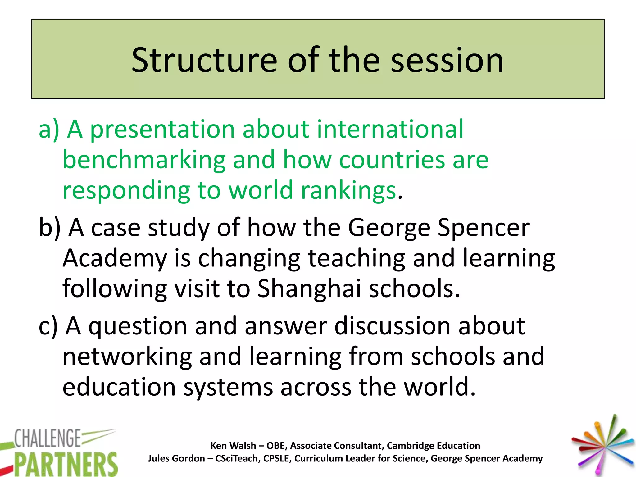 Ken Walsh – OBE, Associate Consultant, Cambridge Education
Jules Gordon – CSciTeach, CPSLE, Curriculum Leader for Science, George Spencer Academy
Structure of the session
a) A presentation about international
benchmarking and how countries are
responding to world rankings.
b) A case study of how the George Spencer
Academy is changing teaching and learning
following visit to Shanghai schools.
c) A question and answer discussion about
networking and learning from schools and
education systems across the world.
 