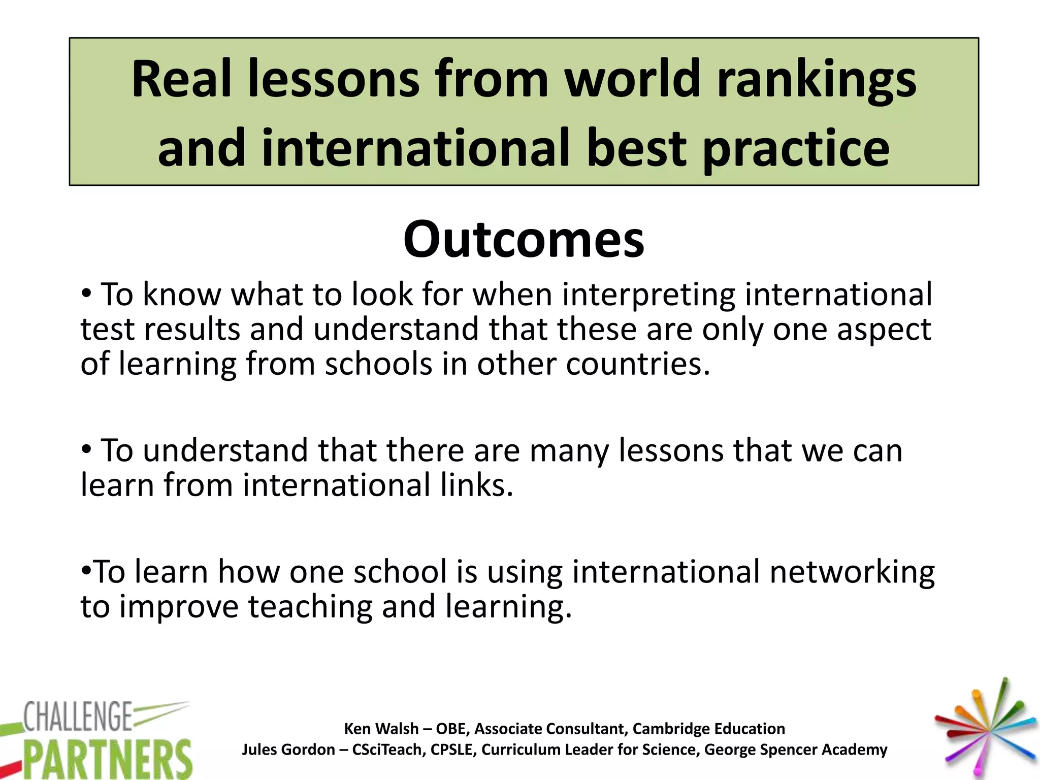 Ken Walsh – OBE, Associate Consultant, Cambridge Education
Jules Gordon – CSciTeach, CPSLE, Curriculum Leader for Science, George Spencer Academy
Real lessons from world rankings
and international best practice
Outcomes
• To know what to look for when interpreting international
test results and understand that these are only one aspect
of learning from schools in other countries.
• To understand that there are many lessons that we can
learn from international links.
•To learn how one school is using international networking
to improve teaching and learning.
 