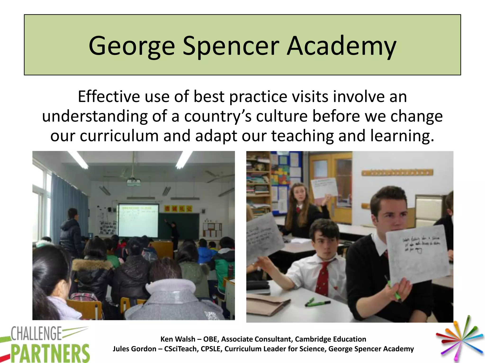 Ken Walsh – OBE, Associate Consultant, Cambridge Education
Jules Gordon – CSciTeach, CPSLE, Curriculum Leader for Science, George Spencer Academy
George Spencer Academy
Effective use of best practice visits involve an
understanding of a country’s culture before we change
our curriculum and adapt our teaching and learning.
 