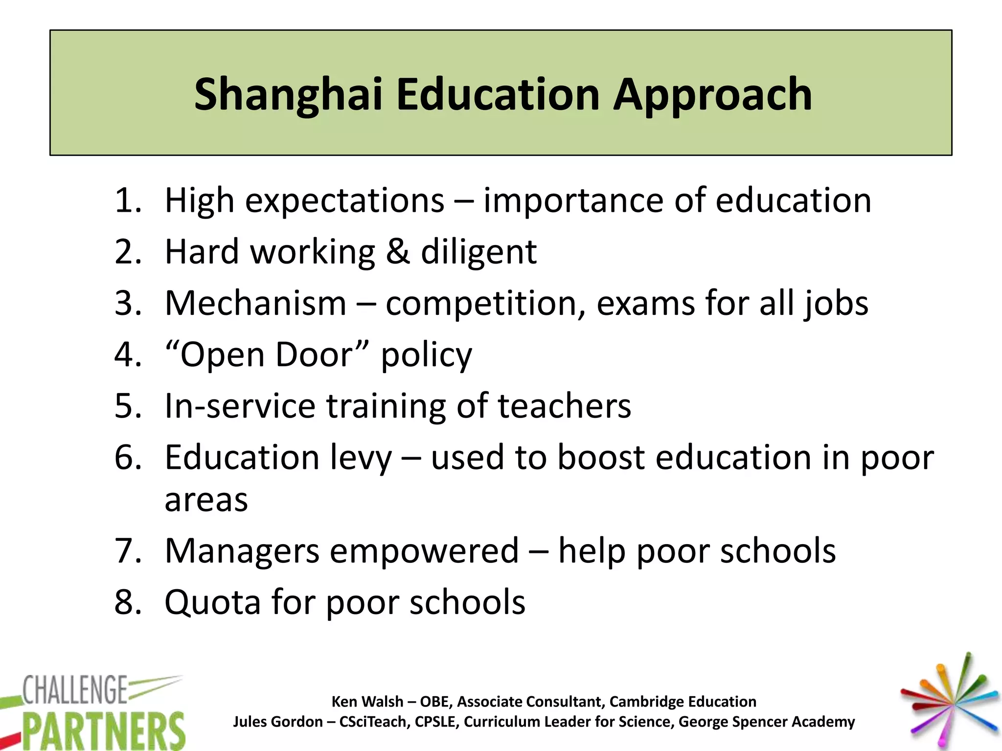 Ken Walsh – OBE, Associate Consultant, Cambridge Education
Jules Gordon – CSciTeach, CPSLE, Curriculum Leader for Science, George Spencer Academy
Shanghai Education Approach
1. High expectations – importance of education
2. Hard working & diligent
3. Mechanism – competition, exams for all jobs
4. “Open Door” policy
5. In-service training of teachers
6. Education levy – used to boost education in poor
areas
7. Managers empowered – help poor schools
8. Quota for poor schools
 
