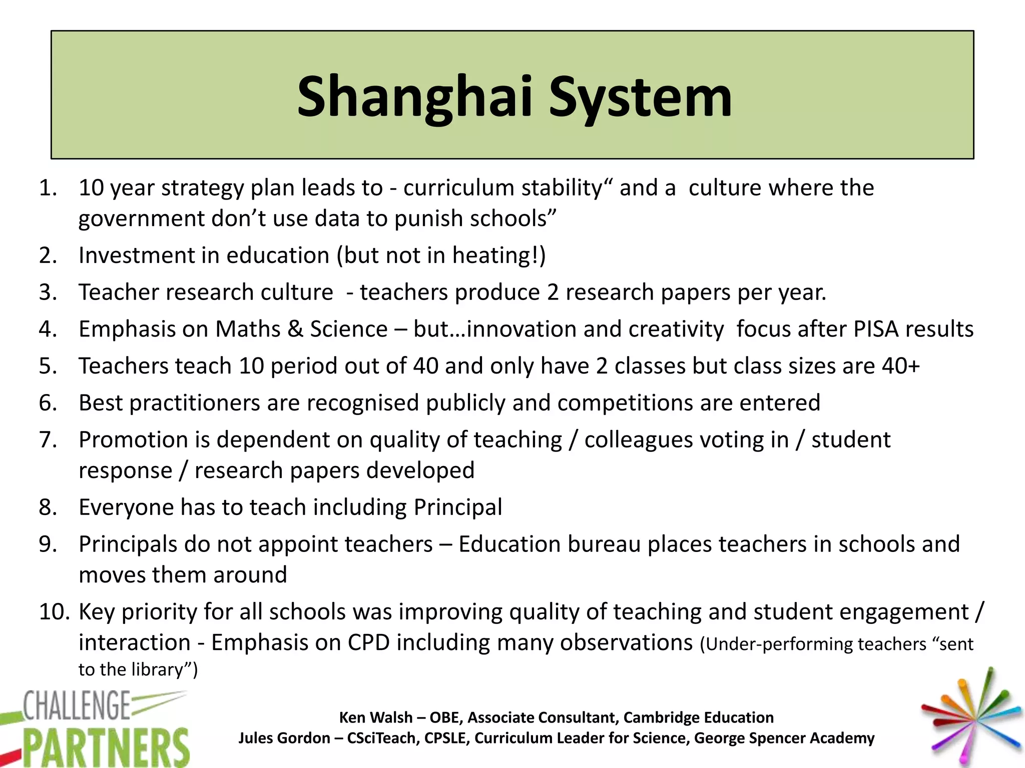 Ken Walsh – OBE, Associate Consultant, Cambridge Education
Jules Gordon – CSciTeach, CPSLE, Curriculum Leader for Science, George Spencer Academy
Shanghai System
1. 10 year strategy plan leads to - curriculum stability“ and a culture where the
government don’t use data to punish schools”
2. Investment in education (but not in heating!)
3. Teacher research culture - teachers produce 2 research papers per year.
4. Emphasis on Maths & Science – but…innovation and creativity focus after PISA results
5. Teachers teach 10 period out of 40 and only have 2 classes but class sizes are 40+
6. Best practitioners are recognised publicly and competitions are entered
7. Promotion is dependent on quality of teaching / colleagues voting in / student
response / research papers developed
8. Everyone has to teach including Principal
9. Principals do not appoint teachers – Education bureau places teachers in schools and
moves them around
10. Key priority for all schools was improving quality of teaching and student engagement /
interaction - Emphasis on CPD including many observations (Under-performing teachers “sent
to the library”)
 