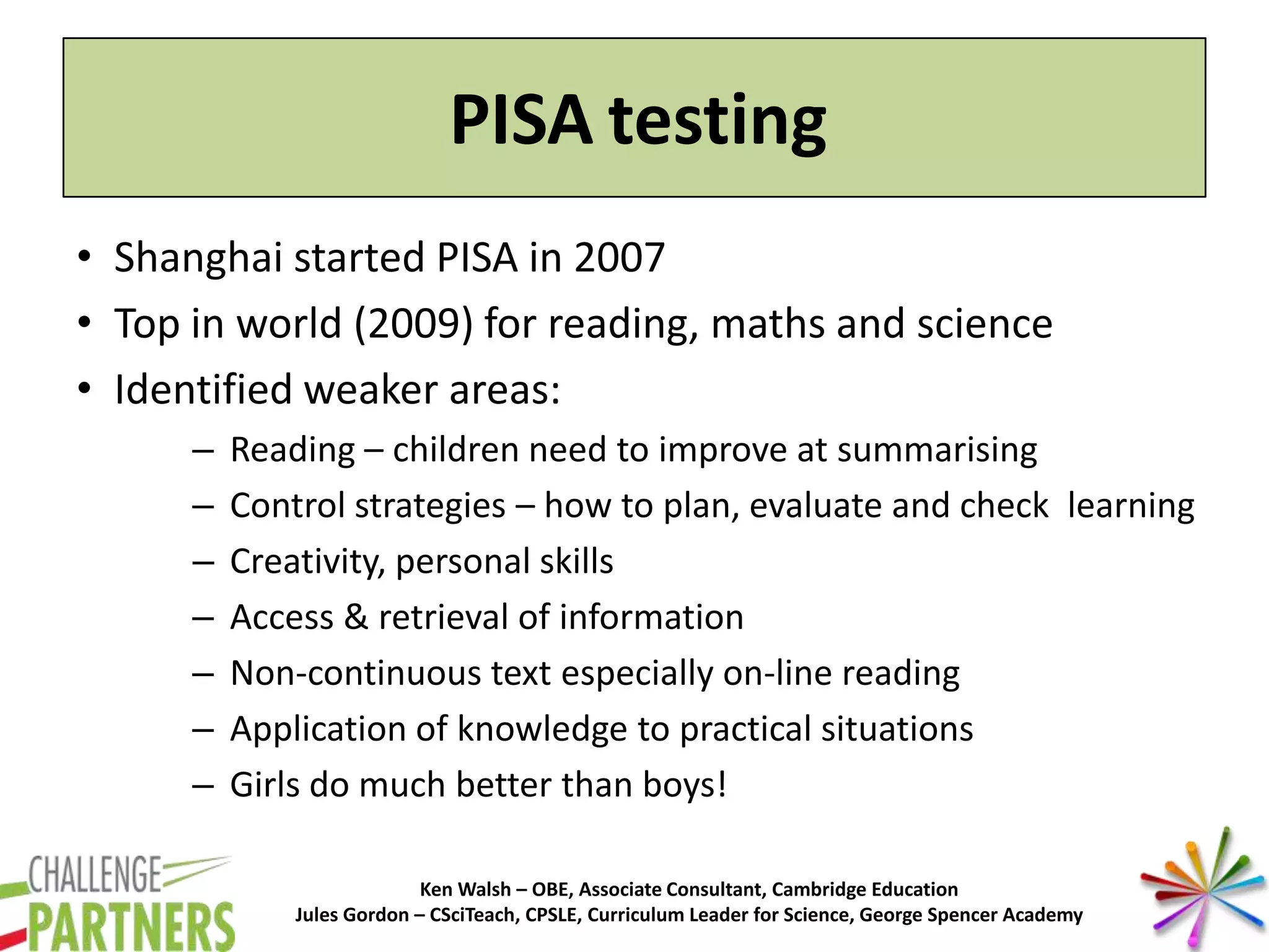 Ken Walsh – OBE, Associate Consultant, Cambridge Education
Jules Gordon – CSciTeach, CPSLE, Curriculum Leader for Science, George Spencer Academy
PISA testing
• Shanghai started PISA in 2007
• Top in world (2009) for reading, maths and science
• Identified weaker areas:
– Reading – children need to improve at summarising
– Control strategies – how to plan, evaluate and check learning
– Creativity, personal skills
– Access & retrieval of information
– Non-continuous text especially on-line reading
– Application of knowledge to practical situations
– Girls do much better than boys!
 