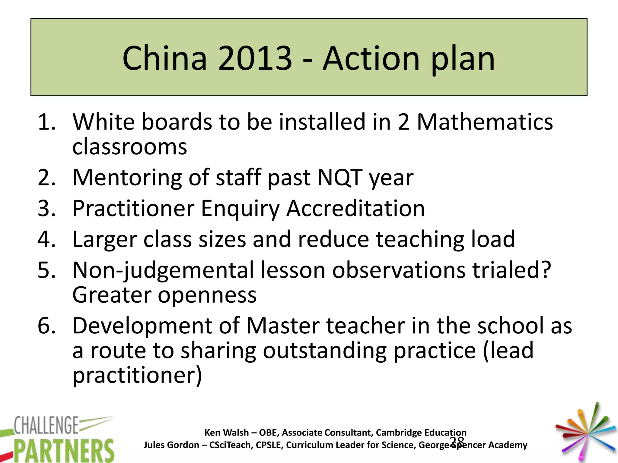 Ken Walsh – OBE, Associate Consultant, Cambridge Education
Jules Gordon – CSciTeach, CPSLE, Curriculum Leader for Science, George Spencer Academy
China 2013 - Action plan
1. White boards to be installed in 2 Mathematics
classrooms
2. Mentoring of staff past NQT year
3. Practitioner Enquiry Accreditation
4. Larger class sizes and reduce teaching load
5. Non-judgemental lesson observations trialed?
Greater openness
6. Development of Master teacher in the school as
a route to sharing outstanding practice (lead
practitioner)
28
 