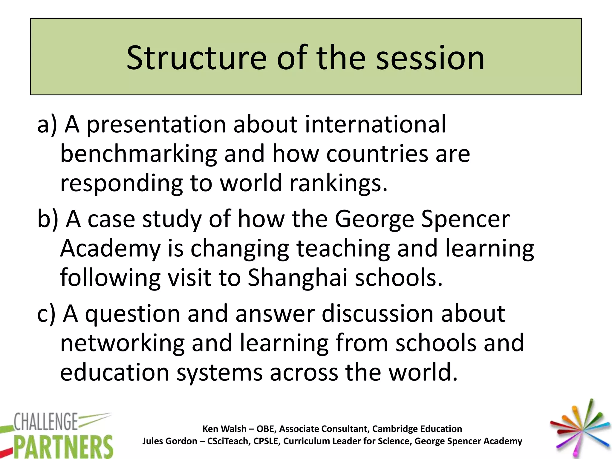 Ken Walsh – OBE, Associate Consultant, Cambridge Education
Jules Gordon – CSciTeach, CPSLE, Curriculum Leader for Science, George Spencer Academy
Structure of the session
a) A presentation about international
benchmarking and how countries are
responding to world rankings.
b) A case study of how the George Spencer
Academy is changing teaching and learning
following visit to Shanghai schools.
c) A question and answer discussion about
networking and learning from schools and
education systems across the world.
 