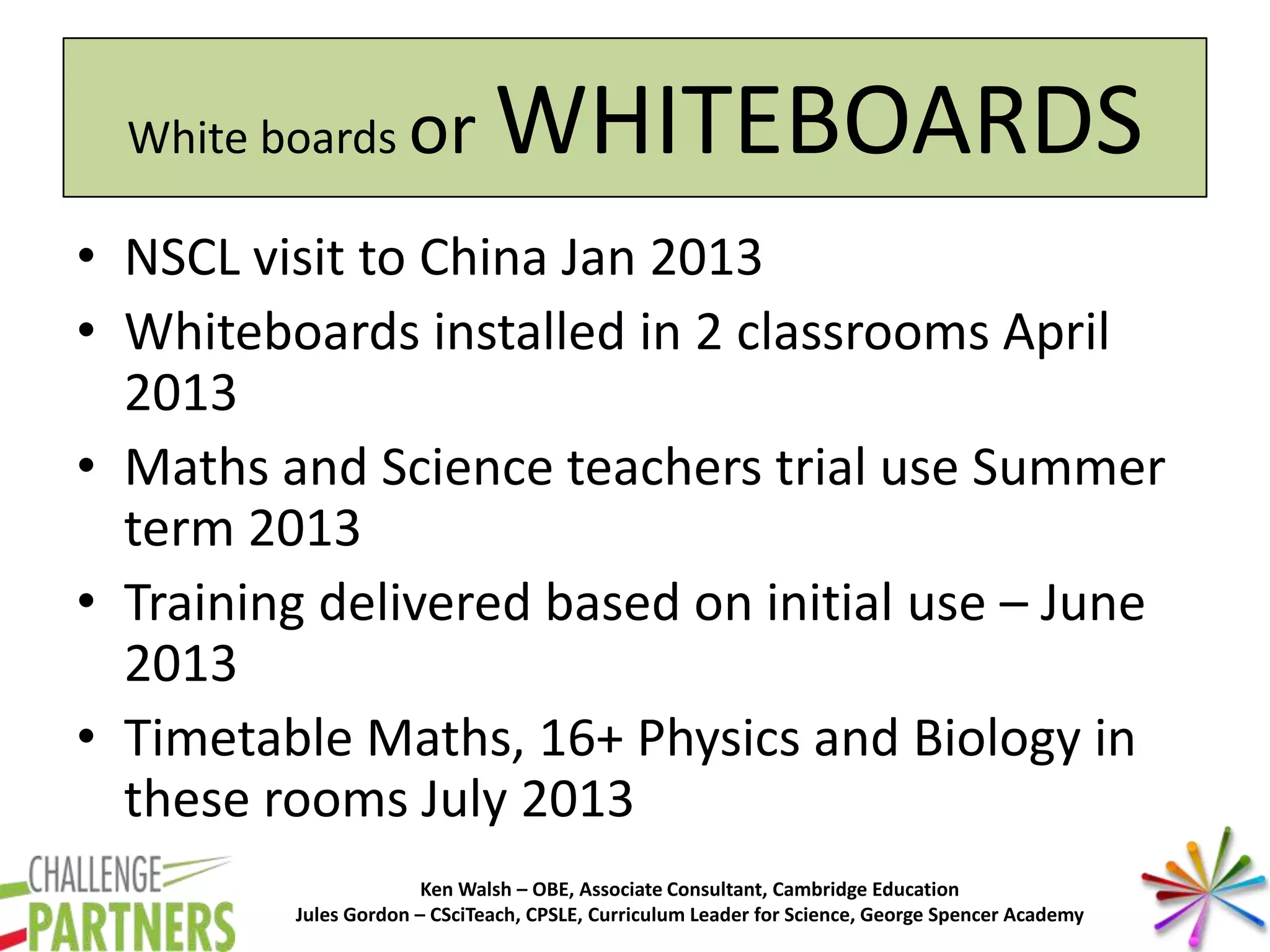 Ken Walsh – OBE, Associate Consultant, Cambridge Education
Jules Gordon – CSciTeach, CPSLE, Curriculum Leader for Science, George Spencer Academy
White boards or WHITEBOARDS
• NSCL visit to China Jan 2013
• Whiteboards installed in 2 classrooms April
2013
• Maths and Science teachers trial use Summer
term 2013
• Training delivered based on initial use – June
2013
• Timetable Maths, 16+ Physics and Biology in
these rooms July 2013
 