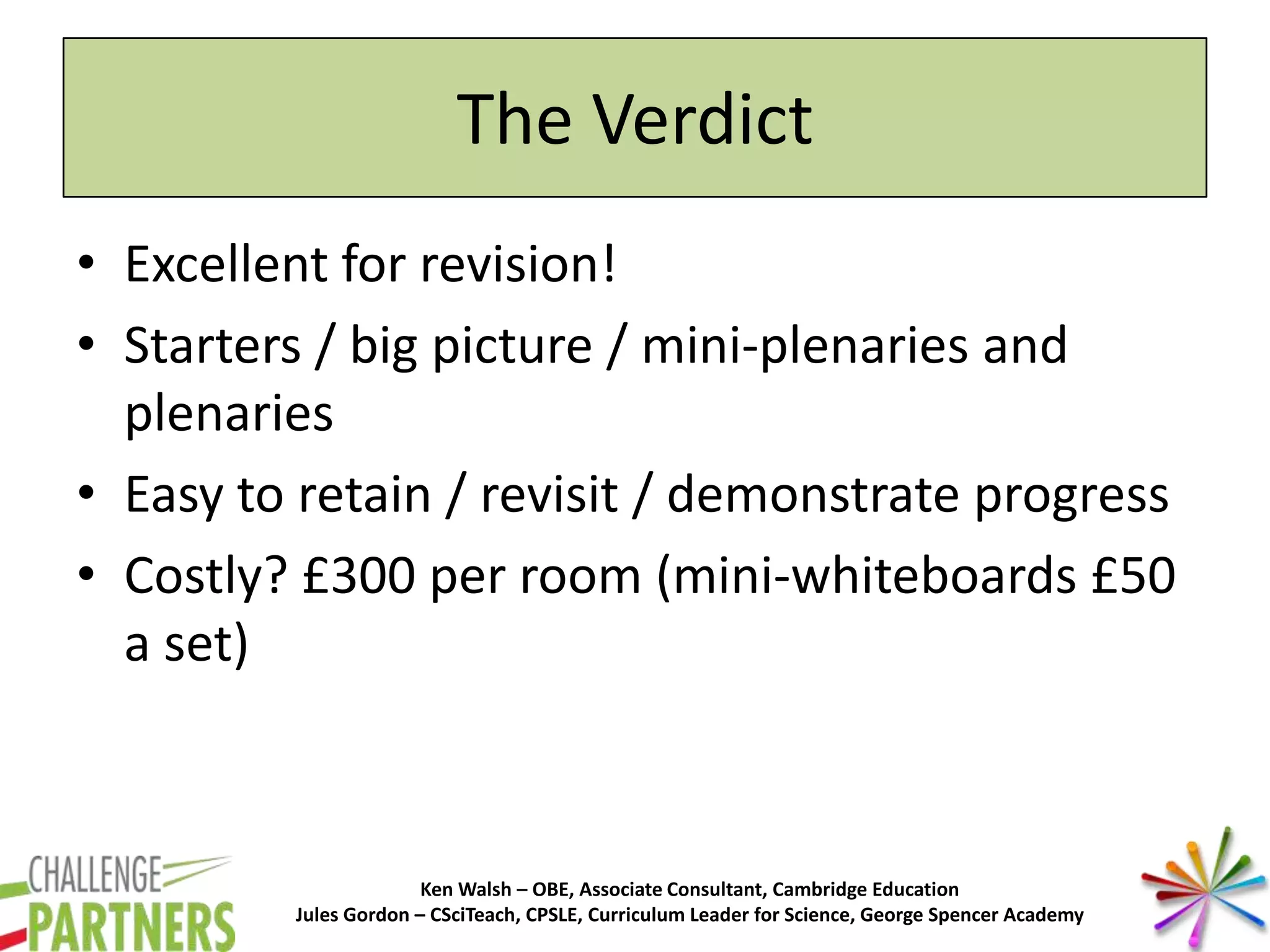 Ken Walsh – OBE, Associate Consultant, Cambridge Education
Jules Gordon – CSciTeach, CPSLE, Curriculum Leader for Science, George Spencer Academy
The Verdict
• Excellent for revision!
• Starters / big picture / mini-plenaries and
plenaries
• Easy to retain / revisit / demonstrate progress
• Costly? £300 per room (mini-whiteboards £50
a set)
 