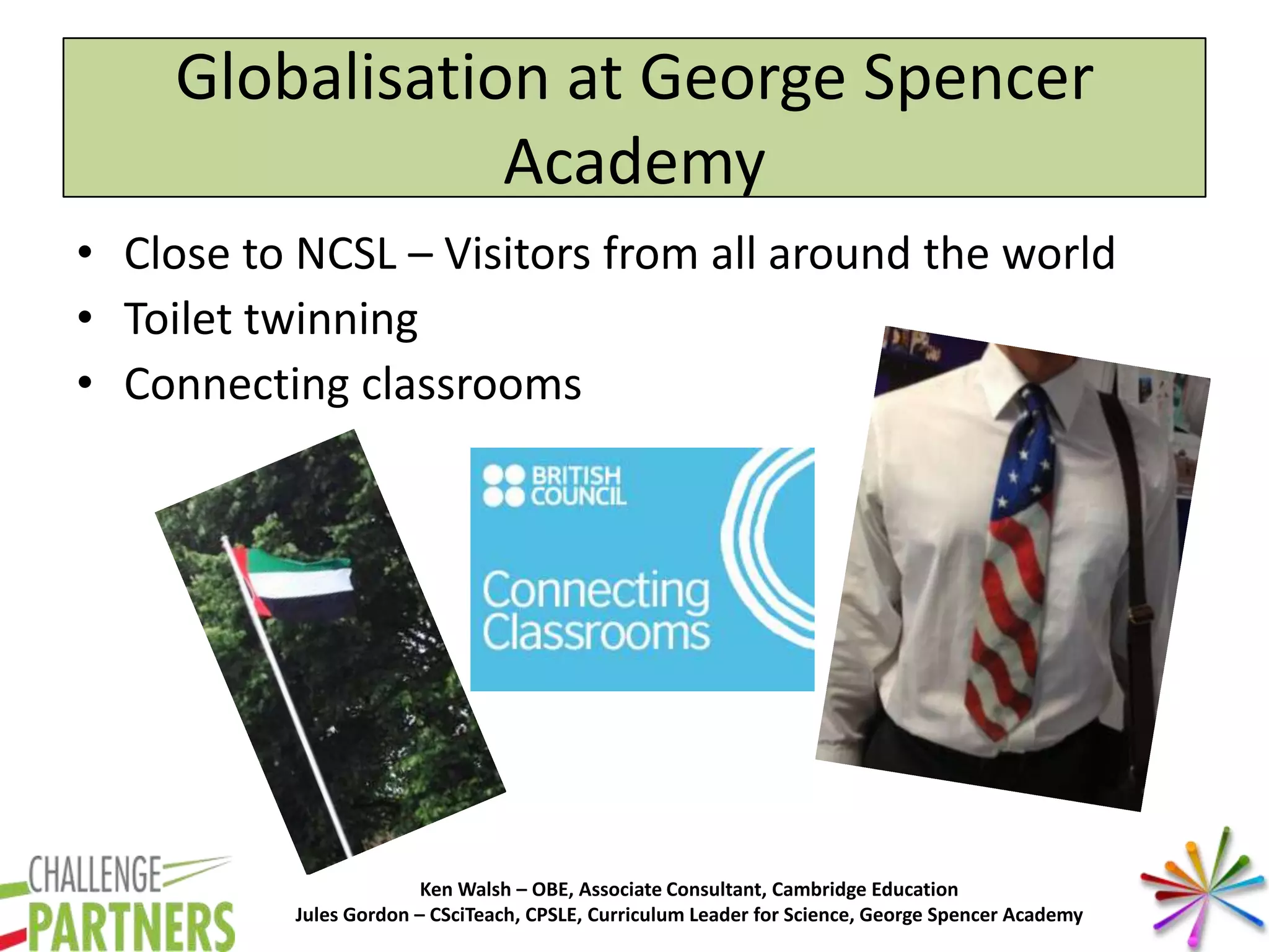 Ken Walsh – OBE, Associate Consultant, Cambridge Education
Jules Gordon – CSciTeach, CPSLE, Curriculum Leader for Science, George Spencer Academy
Globalisation at George Spencer
Academy
• Close to NCSL – Visitors from all around the world
• Toilet twinning
• Connecting classrooms
 