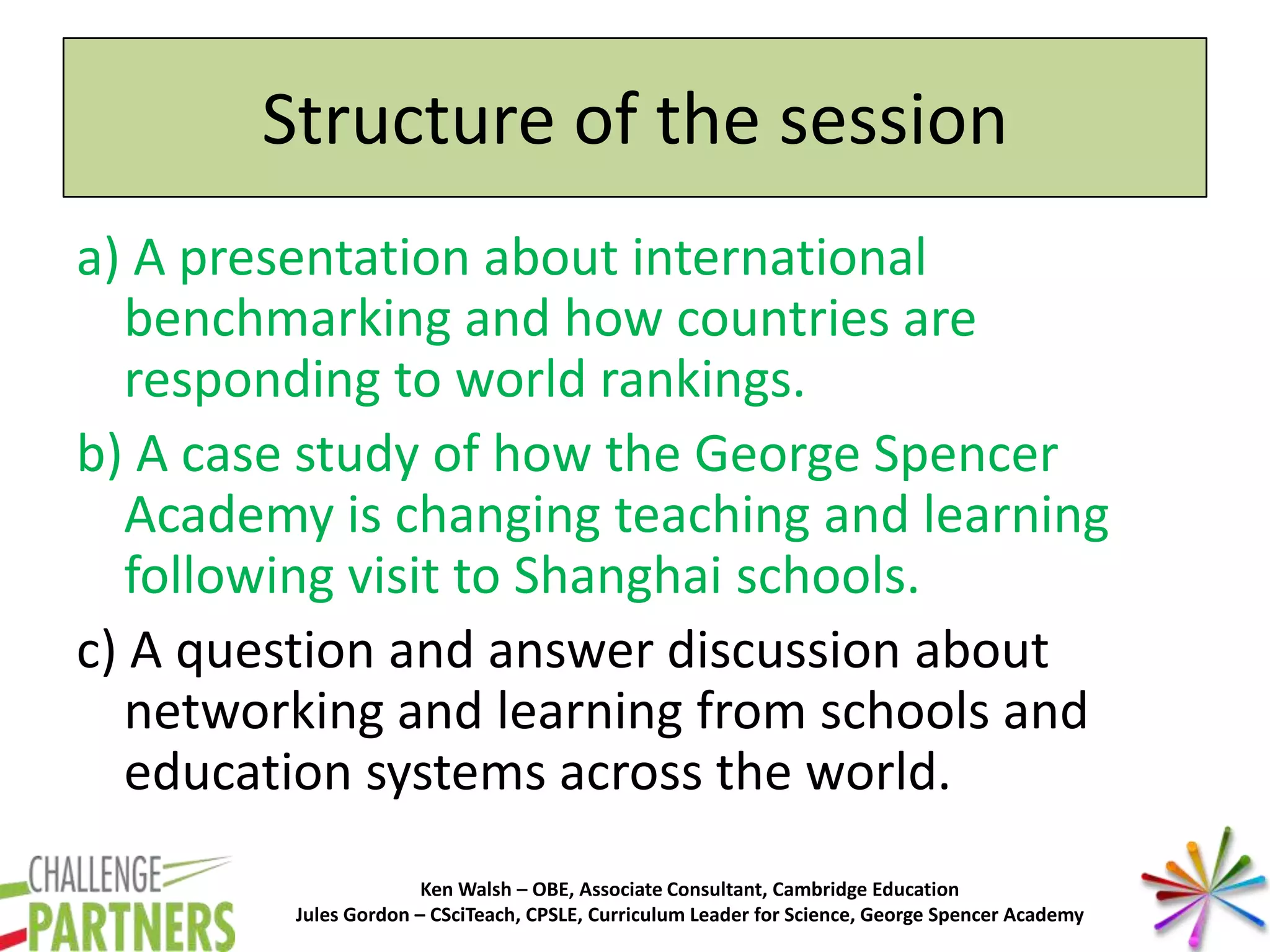 Ken Walsh – OBE, Associate Consultant, Cambridge Education
Jules Gordon – CSciTeach, CPSLE, Curriculum Leader for Science, George Spencer Academy
Structure of the session
a) A presentation about international
benchmarking and how countries are
responding to world rankings.
b) A case study of how the George Spencer
Academy is changing teaching and learning
following visit to Shanghai schools.
c) A question and answer discussion about
networking and learning from schools and
education systems across the world.
 